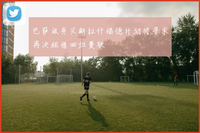 巴萨放弃买断拉什福德计划将寻求再次租借回归曼联
