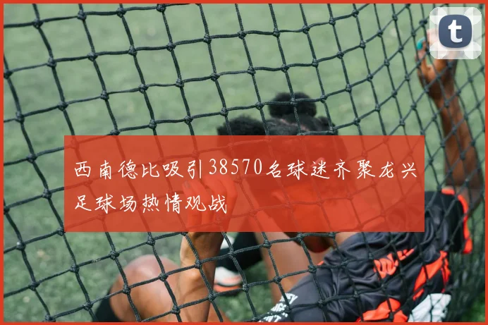 西南德比吸引38570名球迷齐聚龙兴足球场热情观战