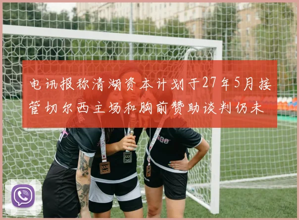 电讯报称清湖资本计划于27年5月接管切尔西主场和胸前赞助谈判仍未取得进展