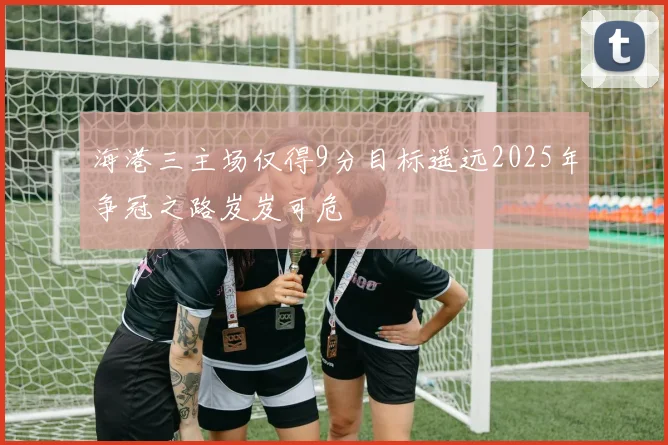 海港三主场仅得9分目标遥远2025年争冠之路岌岌可危