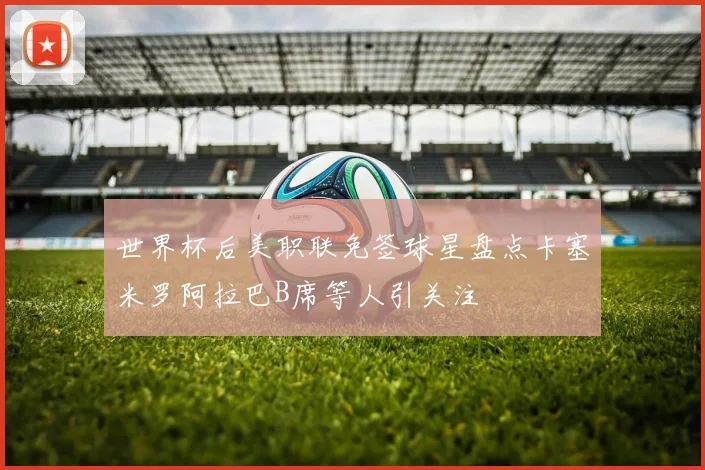 世界杯后美职联免签球星盘点卡塞米罗阿拉巴B席等人引关注