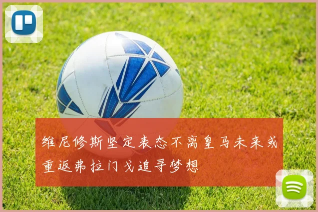 维尼修斯坚定表态不离皇马未来或重返弗拉门戈追寻梦想